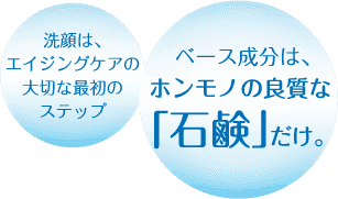 酵素洗顔で透明感のあるクリアな素肌へ。洗顔は、エイジングケアの大切な最初のステップ。ベース成分は、ホンモノの良質な「石鹸」だけ。