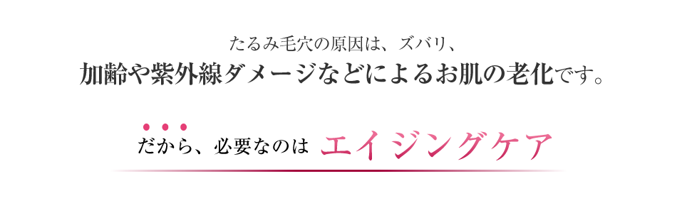 たるみ毛穴の原因は、ズバリ、加齢や紫外線ダメージなどによるお肌の老化です。だから、必要なのはエイジングケア