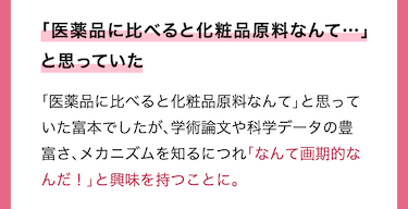 「医薬品に比べると化粧品原料なんて…」と思っていた「医薬品に比べると化粧品原料なんて」と思っていた富本でしたが、学術論文や科学データの豊富さ、メカニズムを知るにつれ「なんて画期的なんだ！」と興味を持つことに。