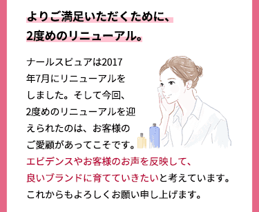 よりご満足いただくために、2度めのリニューアル。 ナールスピュアは2017年7月にリニューアルをしました。そして今回、2度めのリニューアルを迎えられたのは、お客様のご愛顧があってこそです。エビデンスやお客様のお声を反映して、良いブランドに育てていきたいと考えています。これからもよろしくお願い申し上げます。