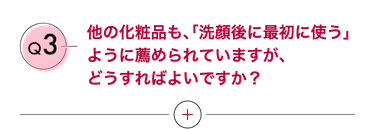 Q3 他の化粧品も、「洗顔後に最初に使う」ように薦められていますが、どうすればよいですか？