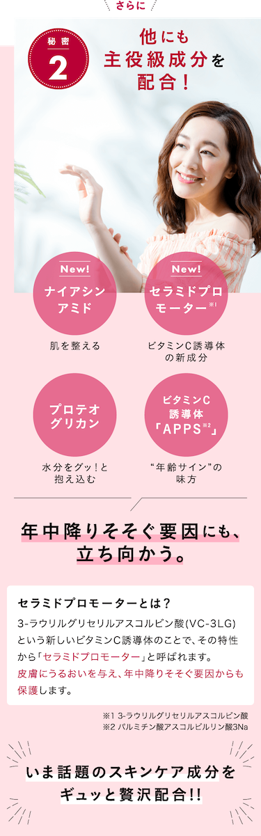 秘 密2 他にも主役級成分を配合！ 年中降りそそぐ要因にも、立ち向かう。セラミドプロモーターとは？ 3-ラウリルグリセリルアスコルビン酸(VC-3LG)という新しいビタミンC誘導体のことで、その特性から「セラミドプロモーター」と呼ばれます。皮膚にうるおいを与え、年中降りそそぐ要因からも保護します。いま話題のスキンケア成分をギュッと贅沢配合!!