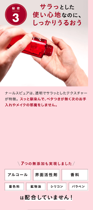 秘 密3 サラっとした使い心地なのに、しっかりうるおうナールスピュアは、透明でサラッとしたテクスチャーが特徴。 スッと馴染んで、ベタつきが無く次のお手入れやメイクの邪魔をしません。7つの無添加も実現しましたは配合していません！