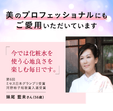 美のプロフェッショナルにもご愛用いただいています。今では化粧水を使う心地良さを楽しむ毎日です。第6回ミセス日本グランプリ受賞河野裕子短歌賞入選受賞 妹尾 藍未さん（56歳）