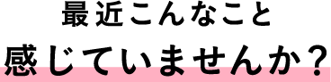 最近こんなこと感じていませんか？