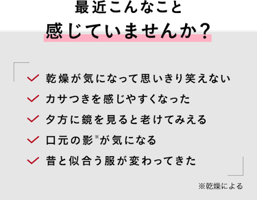 最近こんなこと感じていませんか？ 乾燥が気になって思いきり笑えないカサつきを感じやすくなった夕方に鏡を見ると老けてみえる口元の影※が気になる昔と似合う服が変わってきた
