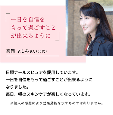 一日を自信をもって過ごすことが出来るように高岡 よしみさん（55歳）日頃ナールスピュアを愛用しています。一日を自信をもって過ごすことが出来るようになりました。毎日、朝のスキンケアが楽しくなっています。