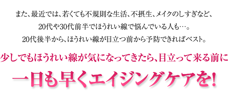 また、最近では、若くても不規則な生活、不摂生、メイクのしすぎなど、20代や30代前半でほうれい線で悩んでいる人も…。20代後半から、ほうれい線が目立つ前から予防できればベスト。少しでもほうれい線が気になってきたら、目立って来る前に一日も早くエイジングケアを！