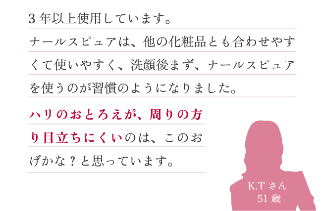 3 年以上使用しています。ナールスピュアは、他の化粧品とも合わせやすくて使いやすく、洗顔後まず、ナールスピュアを使うのが習慣のようになりました。ハリのおとろえが、周りの方より目立ちにくいのは、このおかげかな？と思っています。