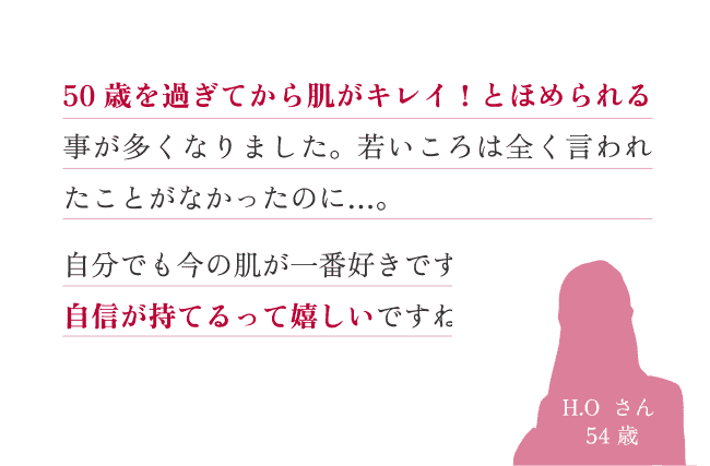 50 歳を過ぎてから肌がキレイ！とほめられる事が多くなりました。若いころは全く言われたことがなかったのに…。自分でも今の肌が一番好きです。自信が持てるって嬉しいですね。