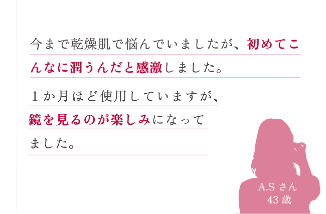 今まで乾燥肌で悩んでいましたが、初めてこんなに潤うんだと感激しました。１か月ほど使用していますが、鏡を見るのが楽しみになってきました。