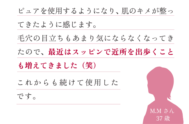 ピュアを使用するようになり、肌のキメが整ってきたように感じます。毛穴の目立ちもあまり気にならなくなってきたので、最近はスッピンで近所を出歩くことも増えてきました（笑）これからも続けて使用したいです。