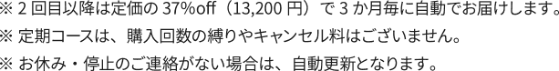 ※ 2回目以降は定価の37％off（13,200円）で3か月毎に自動でお届けします。※ 定期コースは、購入回数の縛りやキャンセル料はございません。※ お休み・停止のご連絡がない場合は、自動更新となります。