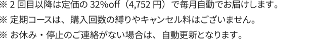 ※ 2回目以降は定価の32％off（4,752円）で毎月自動でお届けします。※ 定期コースは、購入回数の縛りやキャンセル料はございません。※ お休み・停止のご連絡がない場合は、自動更新となります。