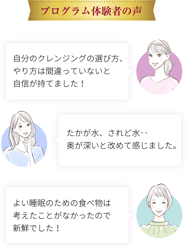 プログラム体験者の声　自分のクレンジングの選び方、やり方は間違っていないと自信が持てました！たかが水、されど水‥奥が深いと改めて感じました。よい睡眠のための食べ物は考えたことがなかったので新鮮でした！