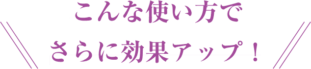 こんな使い方でさらに効果アップ！