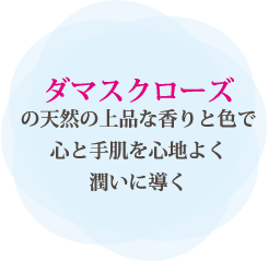 ダマスクローズの天然の上品な香りと色で心と手肌を心地よく潤いに導く