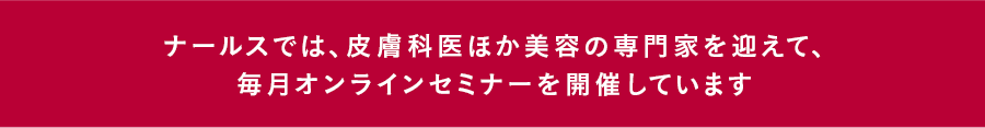 ナールスでは、皮膚科医ほか美容の専門家を迎えて、毎月オンラインセミナーを開催しています