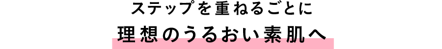 ステップを重ねるごとに理想のうるおい素肌へ