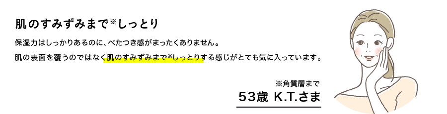 肌のすみずみまでしっとり　保湿力はしっかりあるのに、べたつき感がまったくありません。肌の表面を覆うだけではなく肌のすみずみまでしっとりする感じがとても気に入っています。