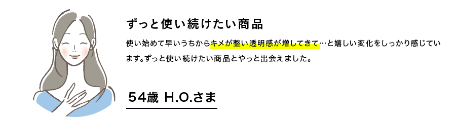 ずっと使い続けたい商品　使い始めて早いうちからキメが整い透明感が増してきて…と嬉しい変化をしっかり感じています。ずっと使い続けたい商品にやっと出会えました。