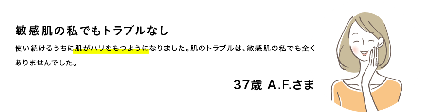 敏感肌の私でもトラブルなし　使い続けるうちに肌がハリをもつようになりました。肌のトラブルは、敏感肌の私でもまったくありませんでした。