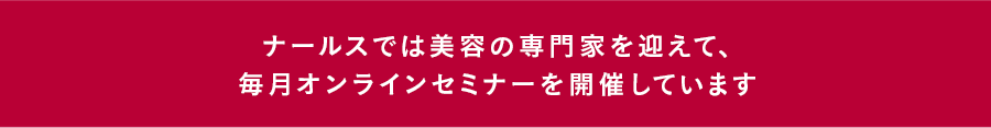 ナールスでは、皮膚科医ほか美容の専門家を迎えて、毎月オンラインセミナーを開催しています