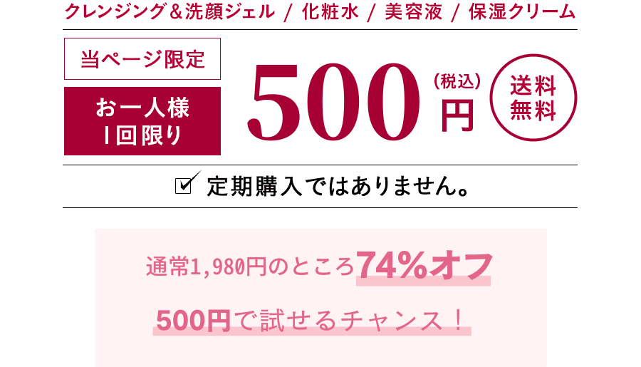 クレンジング＆洗顔ジェル　化粧水　美容液　保湿クリーム　当ページ限定　お一人様1回限り500円（税込）送料無料　定期購入ではありません。