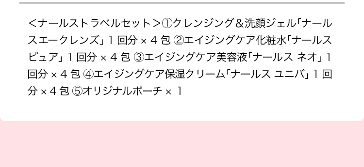 ＜ナールストラベルセット＞①クレンジング＆洗顔ジェル「ナールスエークレンズ」 1 回分 × 4 包 ②エイジングケア化粧水「ナールスピュア」 1 回分 × 4 包 ③エイジングケア美容液「ナールス ネオ」 1 回分 × 4 包 ④エイジングケア保湿クリーム「ナールス ユニバ」 1 回分 × 4 包 ⑤オリジナルポーチ × １