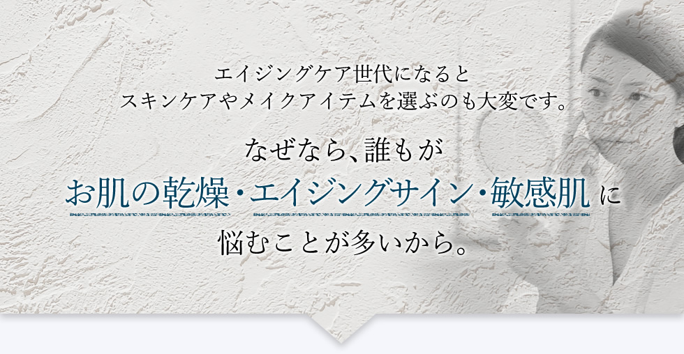 エイジングケア世代になるとスキンケアやメイクアイテムを選ぶのも大変です。なぜなら､誰もがお肌の乾燥･エイジングサイン･敏感肌に悩むことが多いから。