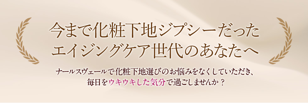 今まで化粧下地ジプシーだったエイジングケア世代のあなたへ。ナールスヴェールで化粧下地選びのお悩みをなくしていただき、毎日をウキウキした気分で過ごしませんか？