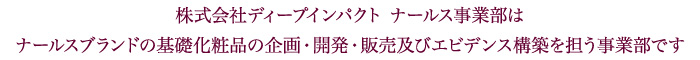 株式会社ディープインパクト　ナールス事業部は、ナールスブランドの基礎化粧品の企画・開発・販売及びエビデンス構築を担う事業部です。