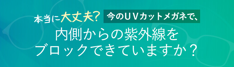 本当に大丈夫？今のＵＶカットメガネで、内側からの紫外線をブロックできていますか？