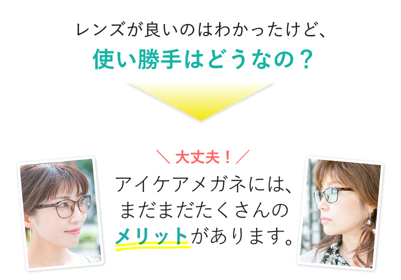 レンズが良いのはわかったけど、使い勝手はどうなの？ 大丈夫！アイケアメガネには、まだまだたくさんのメリットがあります｡