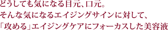 どうしても気になる目元、口元。そんな気になるエイジングサインに対して、「攻める」エイジングケアにフォーカスした美容液