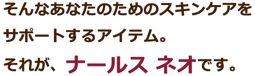 そんなあなたのためのスキンケアをサポートするアイテム。それが、ナールス ネオです。