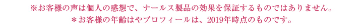 ※お客様の声は個人の感想で、ナールス製品の効果を保証するものではありません。※お客様の年齢はやプロフィールは、2019年時点のものです。