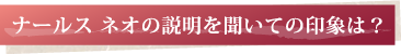 ナールス ネオの説明を聞いての印象は？